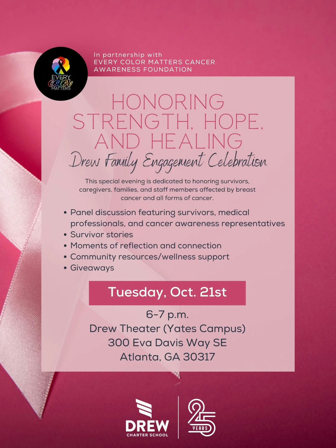 Photo by Drew Charter School on October 20, 2025. May be a graphic of one or more people, poster, magazine and text that says 'EVERY In partnership with EVERYCOLOR COLOR MATTERS CANCER AWARENESS FOUNDATION HONORING STRENGTH, HOPE. AND HEALING Drew Family Engagement Celebration This special evening dedicated to honoring survivors, caregivers, families, and staff members affected by breast cancer and forms cancer. Panel discussion featuring survivors, medical professionals, and cancer awareness representatives •Survivor stories •Moments of reflection and connection •Community resources/wellness support Giveaways Tuesday, Oct. 21st 6-7 6-7p.m. p.m. Drew Theater (Yates Campus) 300 Ενα Davis Way SE Atlanta, GA 30317 DREW CHARTER SCHOOL 5 YEARS'.