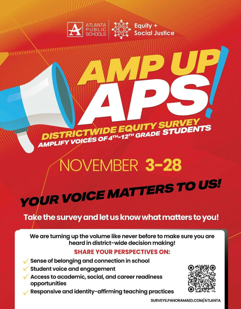 Photo by Atlanta Public Schools on October 15, 2025. May be an image of text that says 'ATLANTA PUBLIC SCHOOLS SCI Equity + Social SocialJustice Justice AMP UP APS! SURVEY EQUITY 4TH-12TH GRADE STUDENTS AMPLIFY VOICES OF DISTRICTWIDE DISTRICTWIDEQU 4TH- NOVEMBER 3-28 YOUR VOICE MATTERS TO US! Take the survey and let us know what matters to you! We are turning up the volume like never before to make sure you are heard in district-wide decision making! SHARE YOUR PERSPECTIVES ON: Sense of belonging and connection in school Student voice and engagement Access to academic, social, and career readiness opportunities Responsive and identity-affirming identity- teaching practices SURVEYS.PANORAMAED.COM/ATLANTA'.