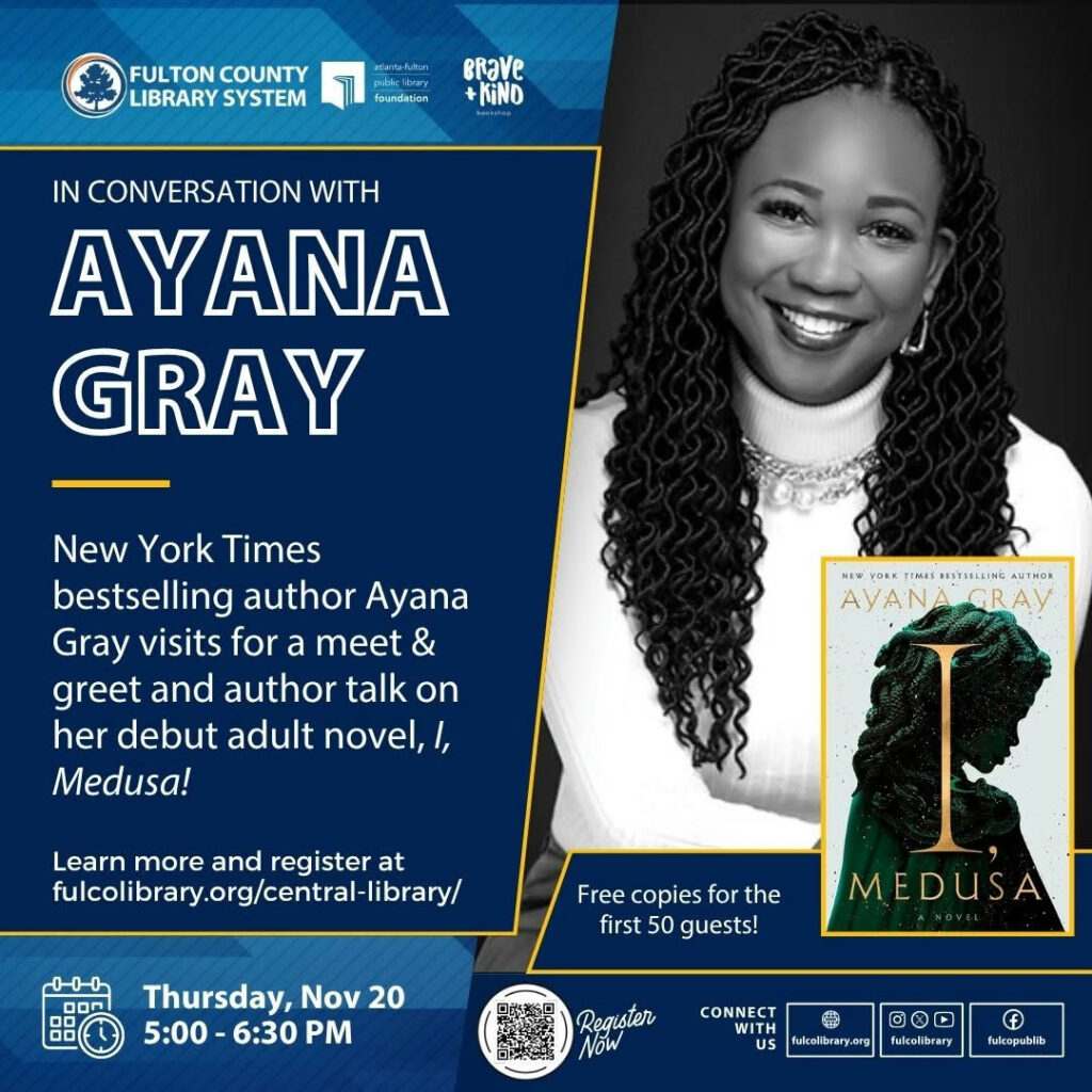 Photo by Fulton County Library System in One Margaret Mitchell Square Central Library with @ayanagray_, @braveandkindbooks, @afplf_atl, and @fulcolibrarycentral. May be an image of one or more people, book, magazine and text that says 'FULTON COUNTY LIBRARY SYSTEM piak foundation erave KiND IN CONVERSATION WITH AYANA GRAY New York Times bestselling author Ayana Gray visits for a meet & greet and author talk on her debut adult novel, I, Medusa! HEV YORK เหอร RESTHELLI LTHDR AYANAGRAY AYAN Learn more and register at fulcolibrary.orgy/central-lbrary/ Free copies for the first 50 guests! Thursday, Nov 20 5:00-6 5:00-6：30PM 6:30 MEDUSA Reguster NOW CONNECT WITH US D O0 fulcolibrary falcolibrary.oeg f fukcopabib'.